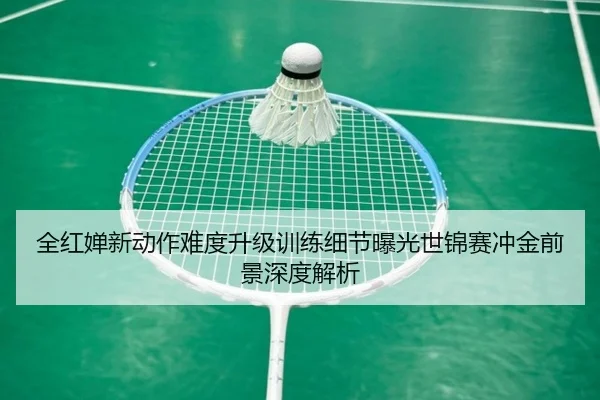 全红婵新动作难度升级训练细节曝光世锦赛冲金前景深度解析